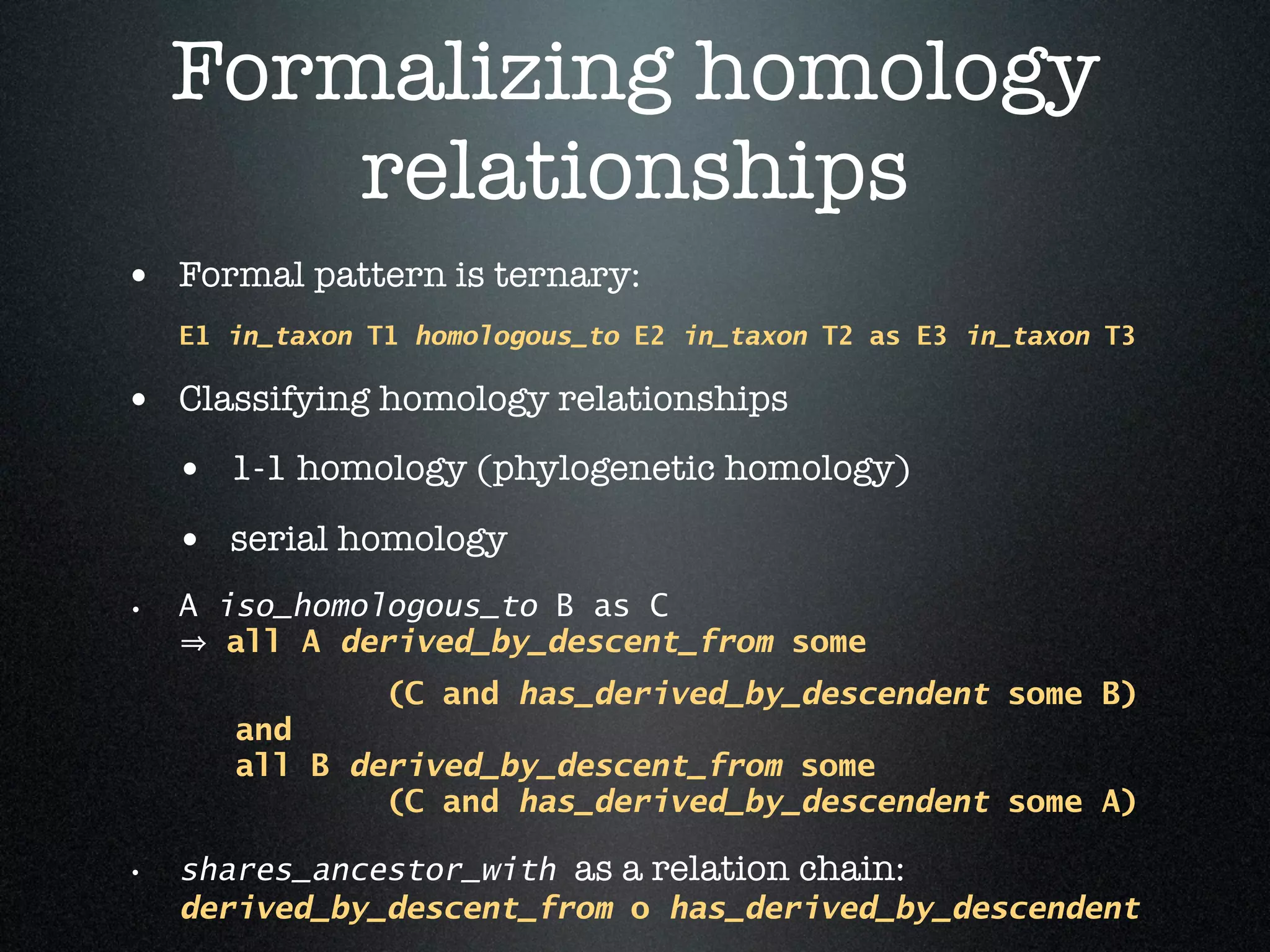 Formalizing homology
        relationships
• Formal pattern is ternary:
    E1 in_taxon T1 homologous_to E2 in_taxon T2 as E3 in_taxon T3

• Classifying homology relationships
    • 1-1 homology (phylogenetic homology)
    • serial homology
•   A iso_homologous_to B as C
       all A derived_by_descent_from some
                 (C and has_derived_by_descendent some B)
       and
       all B derived_by_descent_from some
               (C and has_derived_by_descendent some A)

• shares_ancestor_with as a relation chain:
    derived_by_descent_from o has_derived_by_descendent
 