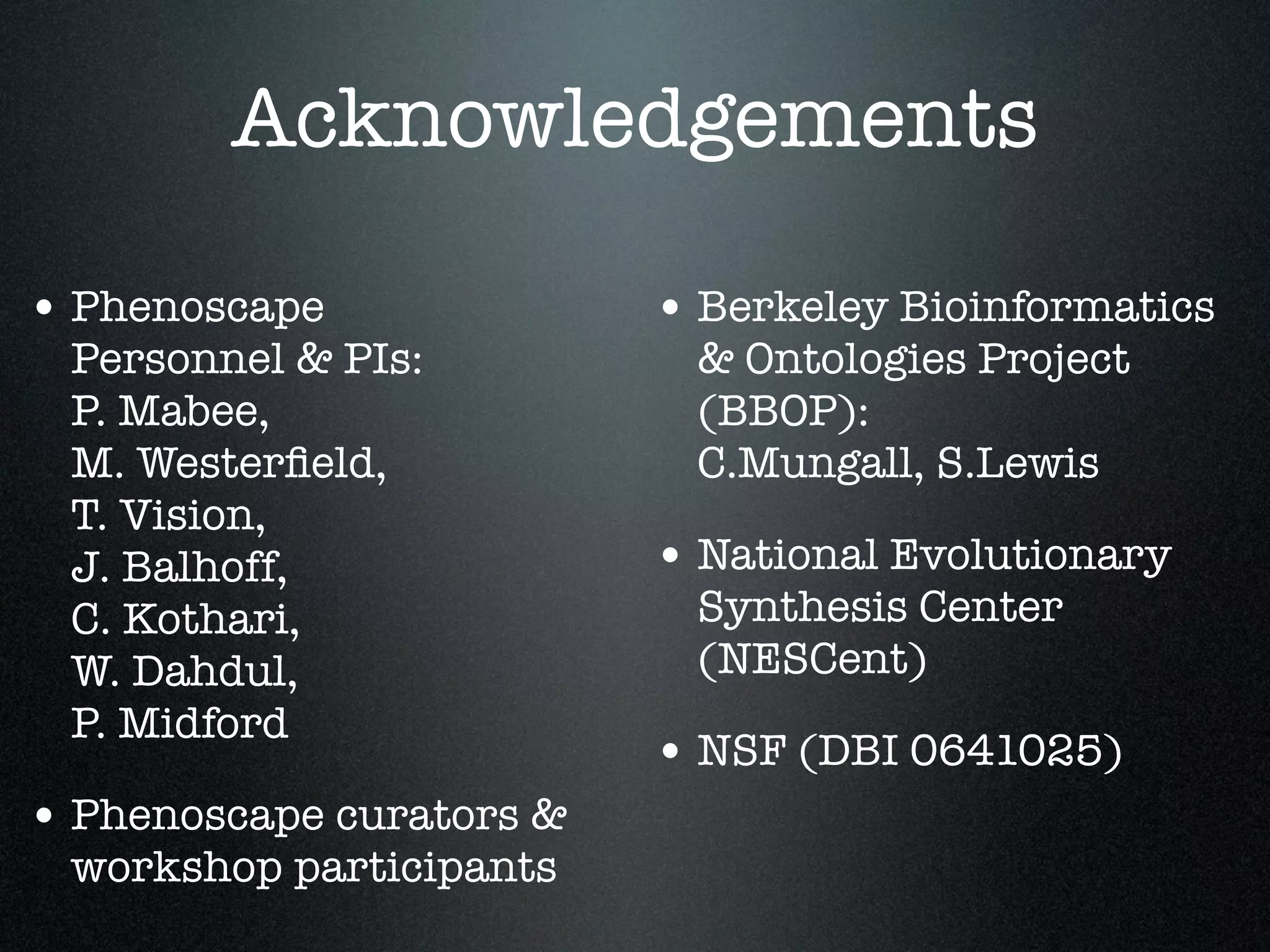 Acknowledgements

• Phenoscape              • Berkeley Bioinformatics
 Personnel & PIs:          & Ontologies Project
 P. Mabee,                 (BBOP):
 M. Westerﬁeld,            C.Mungall, S.Lewis
 T. Vision,
 J. Balhoff,              • National Evolutionary
 C. Kothari,               Synthesis Center
 W. Dahdul,                (NESCent)
 P. Midford
                          • NSF (DBI 0641025)
• Phenoscape curators &
 workshop participants
 