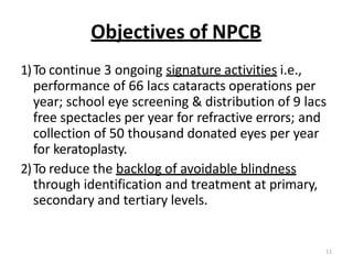 11
Objectives of NPCB
1)To continue 3 ongoing signature activities i.e.,
performance of 66 lacs cataracts operations per
year; school eye screening & distribution of 9 lacs
free spectacles per year for refractive errors; and
collection of 50 thousand donated eyes per year
for keratoplasty.
2)To reduce the backlog of avoidable blindness
through identification and treatment at primary,
secondary and tertiary levels.
 