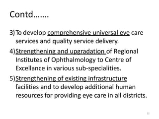 12
Contd…….
3)To develop comprehensive universal eye care
services and quality service delivery.
4)Strengthening and upgradation of Regional
Institutes of Ophthalmology to Centre of
Excellance in various sub-specialities.
5)Strengthening of existing infrastructure
facilities and to develop additional human
resources for providing eye care in all districts.
 