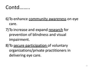 13
Contd……..
6)To enhance community awareness on eye
care.
7)To increase and expand research for
prevention of blindness and visual
impairment.
8)To secure participation of voluntary
organizations/private practitioners in
delivering eye care.
 