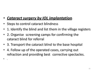 19
• Cataract surgery by IOL implantation:
• Steps to control cataract blindness
• 1. Identify the blind and list them in the village registers
• 2. Organise screening camps for confirming the
cataract blind for referral
• 3. Transport the cataract blind to the base hospital
• 4. Follow up of the operated cases, carrying out
refraction and providing best corrective spectacles.
• .
 