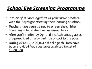 21
School Eye Screening Programme
• 5%-7% of children aged 10-14 years have problems
with their eyesight affecting their learning at school.
• Teachers have been trained to screen the children.
Screening is to be done on an annual basis.
• After confirmation by Ophthalmic Assistants, glasses
are prescribed or provided free of cost to the poor.
• During 2012-13, 7,08,861 school age children have
been provided free spectacles against a target of
10,00,000.
 