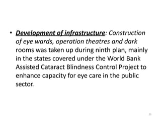 23
• Development of infrastructure: Construction
of eye wards, operation theatres and dark
rooms was taken up during ninth plan, mainly
in the states covered under the World Bank
Assisted Cataract Blindness Control Project to
enhance capacity for eye care in the public
sector.
 