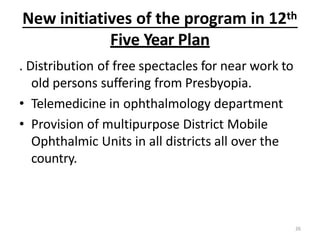New initiatives of the program in 12th
26
Five Year Plan
. Distribution of free spectacles for near work to
old persons suffering from Presbyopia.
• Telemedicine in ophthalmology department
• Provision of multipurpose District Mobile
Ophthalmic Units in all districts all over the
country.
 