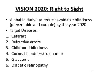 27
VISION 2020: Right to Sight
• Global initiative to reduce avoidable blindness
(preventable and curable) by the year 2020.
• Target Diseases:
1. Cataract
2. Refractive errors
3. Childhood blindness
4. Corneal blindness(trachoma)
5. Glaucoma
6. Diabetic retinopathy
 