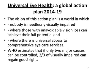 29
Universal Eye Health: a global action
plan 2014-19
• The vision of this action plan is a world in which
• - nobody is needlessly visually impaired
• - where those with unavoidable vision loss can
achieve their full potential and
• - where there is universal access to
comprehensive eye care services.
• WHO estimates that if only two major causes
can be controlled, 2/3 of visually impaired can
regain good sight.
 