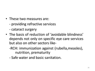 30
• These two measures are:
- providing refractive services
- cataract surgery
• The basis of reduction of ‘avoidable blindness’
depends not only on specific eye care services
but also on other sectors like-
-RCH: immunization against (rubella,measles),
nutrition, prematurity
- Safe water and basic sanitation.
 