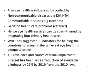 31
• Also eye health is influenced by control by:
- Non-communicable diseases e.g DM,HTN
- Communicable diseases e.g trachoma
- Geriatric health care problems (cataract)
• Hence eye health services can be strengthened by
integrating into primary health care.
• WHO has suggested 3 indicators for helping the
countries to assess if the universal eye health is
adequate or not:
• 1) Prevalence and causes of visual impairment
- target has been set as ‘reduction of avoidable
blindness by 25% by 2019 from the 2010 level.
 