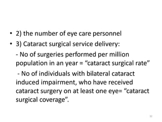 32
• 2) the number of eye care personnel
• 3) Cataract surgical service delivery:
- No of surgeries performed per million
population in an year = “cataract surgical rate”
- No of individuals with bilateral cataract
induced impairment, who have received
cataract surgery on at least one eye= “cataract
surgical coverage”.
 