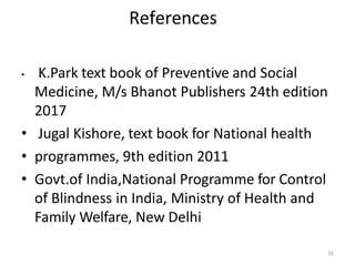 35
References
• K.Park text book of Preventive and Social
Medicine, M/s Bhanot Publishers 24th edition
2017
• Jugal Kishore, text book for National health
• programmes, 9th edition 2011
• Govt.of India,National Programme for Control
of Blindness in India, Ministry of Health and
Family Welfare, New Delhi
 
