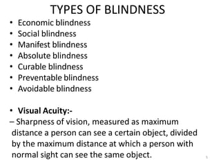 TYPES OF BLINDNESS
• Economic blindness
• Social blindness
• Manifest blindness
• Absolute blindness
• Curable blindness
• Preventable blindness
• Avoidable blindness
• Visual Acuity:-
– Sharpness of vision, measured as maximum
distance a person can see a certain object, divided
by the maximum distance at which a person with
normal sight can see the same object. 5
 
