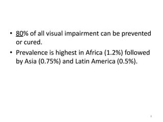 8
• 80% of all visual impairment can be prevented
or cured.
• Prevalence is highest in Africa (1.2%) followed
by Asia (0.75%) and Latin America (0.5%).
 