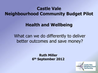 Castle Vale
Neighbourhood Community Budget Pilot

        Health and Wellbeing

   What can we do differently to deliver
    better outcomes and save money?


                 Ruth Miller
            6th September 2012
 