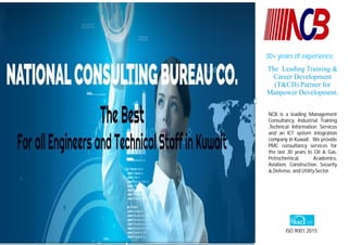 NCB is a leading Management
Consultancy, Industrial Training
,Technical Information Services
and an ICT system integration
company in Kuwait. We provide
PMC consultancy services for
the last 30 years to Oil & Gas,
Petrochemical, Academics,
Aviation, Construction, Security
& Defense, and Utility Sector.
The Leading Training &
Career Development
(T&CD) Partner for
Manpower Development.
ISO 9001:2015
30+ years of experience.
 