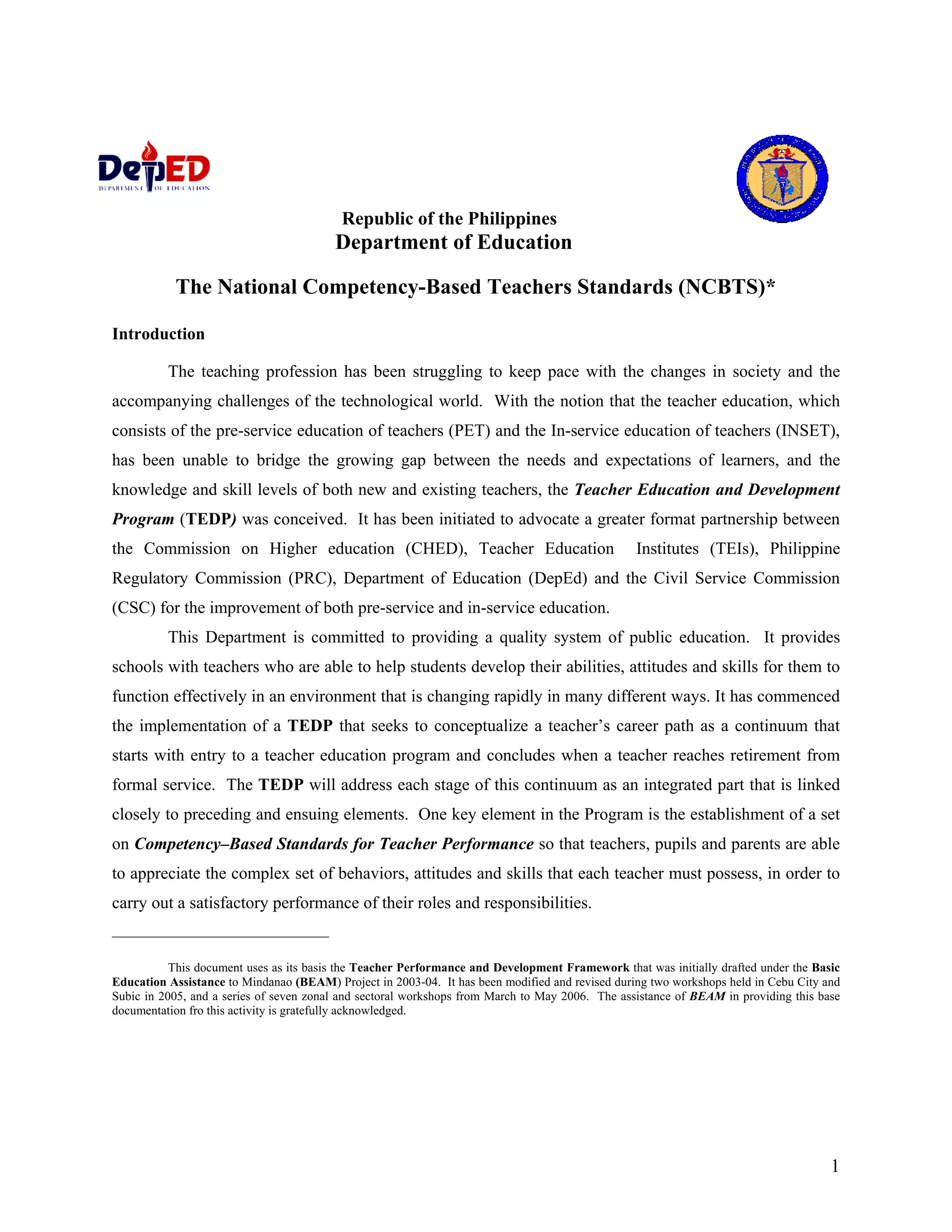Republic of the Philippines
                                         Department of Education

           The National Competency-Based Teachers Standards (NCBTS)*

Introduction

          The teaching profession has been struggling to keep pace with the changes in society and the
accompanying challenges of the technological world. With the notion that the teacher education, which
consists of the pre-service education of teachers (PET) and the In-service education of teachers (INSET),
has been unable to bridge the growing gap between the needs and expectations of learners, and the
knowledge and skill levels of both new and existing teachers, the Teacher Education and Development
Program (TEDP) was conceived. It has been initiated to advocate a greater format partnership between
the Commission on Higher education (CHED), Teacher Education                                     Institutes (TEIs), Philippine
Regulatory Commission (PRC), Department of Education (DepEd) and the Civil Service Commission
(CSC) for the improvement of both pre-service and in-service education.
          This Department is committed to providing a quality system of public education. It provides
schools with teachers who are able to help students develop their abilities, attitudes and skills for them to
function effectively in an environment that is changing rapidly in many different ways. It has commenced
the implementation of a TEDP that seeks to conceptualize a teacher’s career path as a continuum that
starts with entry to a teacher education program and concludes when a teacher reaches retirement from
formal service. The TEDP will address each stage of this continuum as an integrated part that is linked
closely to preceding and ensuing elements. One key element in the Program is the establishment of a set
on Competency–Based Standards for Teacher Performance so that teachers, pupils and parents are able
to appreciate the complex set of behaviors, attitudes and skills that each teacher must possess, in order to
carry out a satisfactory performance of their roles and responsibilities.
_______________________________

           This document uses as its basis the Teacher Performance and Development Framework that was initially drafted under the Basic
Education Assistance to Mindanao (BEAM) Project in 2003-04. It has been modified and revised during two workshops held in Cebu City and
Subic in 2005, and a series of seven zonal and sectoral workshops from March to May 2006. The assistance of BEAM in providing this base
documentation fro this activity is gratefully acknowledged.




                                                                                                                                     1
 