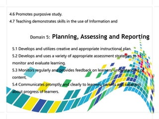 4.6 Promotes purposive study.
4.7 Teaching demonstrates skills in the use of Information and
Domain 5: Planning, Assessing and Reporting
5.1 Develops and utilizes creative and appropriate instructional plan.
5.2 Develops and uses a variety of appropriate assessment strategies to
monitor and evaluate learning.
5.3 Monitors regularly and provides feedback on learners’ understanding of
content,
5.4 Communicates promptly and clearly to learners, parents and superiors
about progress of learners.
 