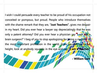 I wish I could persuade every teacher to be proud of his occupation not
conceited or pompous, but proud. People who introduce themselves
with the shame remark that they are, “Just Teachers”, gives me despair
in my heart. Did you ever hear a lawyer say depreciatingly that he was
only a patent attorney? Did you ever hear a physician say “I am just a
brain surgeon?” I beg of you to stop apologizing for being a member of
the most important profession in the world. Draw yourself up to full
height, look at anybody squarely in the eye and say, “I am a Teacher.”
- William Garr
 