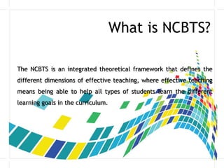 What is NCBTS?
The NCBTS is an integrated theoretical framework that defines the
different dimensions of effective teaching, where effective teaching
means being able to help all types of students learn the different
learning goals in the curriculum.
 
