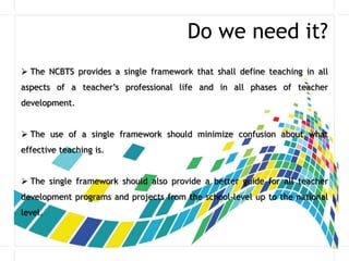 Do we need it?
 The NCBTS provides a single framework that shall define teaching in all
aspects of a teacher’s professional life and in all phases of teacher
development.
 The use of a single framework should minimize confusion about what
effective teaching is.
 The single framework should also provide a better guide for all teacher
development programs and projects from the school-level up to the national
level.
 