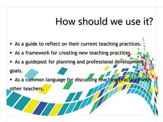 How should we use it?
 As a guide to reflect on their current teaching practices.
 As a framework for creating new teaching practices.
 As a guidepost for planning and professional development
goals.
 As a common language for discussing teaching practices with
other teachers.
 