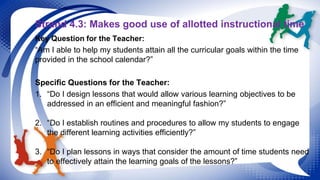Strand 4.3: Makes good use of allotted instructional time 
Key Question for the Teacher: 
“Am I able to help my students attain all the curricular goals within the time 
provided in the school calendar?” 
Specific Questions for the Teacher: 
1. “Do I design lessons that would allow various learning objectives to be 
addressed in an efficient and meaningful fashion?” 
2. “Do I establish routines and procedures to allow my students to engage 
the different learning activities efficiently?” 
3. “Do I plan lessons in ways that consider the amount of time students need 
to effectively attain the learning goals of the lessons?” 
 