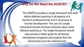 Why Do We Need the NCBTS? 
The NCBTS provides a single framework that shall 
define effective teaching in all aspects of a...