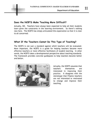 NATIONAL COMPETENCY- BASED TEACHER STANDARDS
Department of Education
11
Does the NCBTS Make Teaching More Difficult?
Actually, NO. Teachers have always been expected to help all their students
learn given the constraints in the learning environment. So there’s nothing
new here. The NCBTS has simply articulated this expectation so that it is clear
to all concerned.
What If the Teachers Cannot Do This Type of Teaching?
The NCBTS is not just a standard against which teachers will be evaluated.
More important, the NCBTS is a guide for helping teachers become more
effective teachers or more effective facilitators of student learning. In other
words, the NCBTS takes a developmental perspective about teaching standards.
The framework provides concrete guideposts to help teachers become better
and better.
Actually, the NCBTS assumes that
teachers themselves are
interested in improving their
practice. It disagrees with the
stereotype that Filipino teachers
are not interested or motivated
to change and improve their
teaching.
 