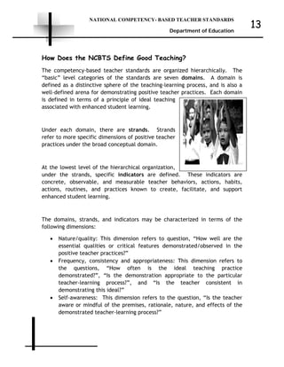 NATIONAL COMPETENCY- BASED TEACHER STANDARDS
Department of Education
13
How Does the NCBTS Define Good Teaching?
The competency-based teacher standards are organized hierarchically. The
“basic” level categories of the standards are seven domains. A domain is
defined as a distinctive sphere of the teaching-learning process, and is also a
well-defined arena for demonstrating positive teacher practices. Each domain
is defined in terms of a principle of ideal teaching
associated with enhanced student learning.
Under each domain, there are strands. Strands
refer to more specific dimensions of positive teacher
practices under the broad conceptual domain.
At the lowest level of the hierarchical organization,
under the strands, specific indicators are defined. These indicators are
concrete, observable, and measurable teacher behaviors, actions, habits,
actions, routines, and practices known to create, facilitate, and support
enhanced student learning.
The domains, strands, and indicators may be characterized in terms of the
following dimensions:
• Nature/quality: This dimension refers to question, “How well are the
essential qualities or critical features demonstrated/observed in the
positive teacher practices?”
• Frequency, consistency and appropriateness: This dimension refers to
the questions, “How often is the ideal teaching practice
demonstrated?”, “Is the demonstration appropriate to the particular
teacher-learning process?”, and “Is the teacher consistent in
demonstrating this ideal?”
• Self-awareness: This dimension refers to the question, “Is the teacher
aware or mindful of the premises, rationale, nature, and effects of the
demonstrated teacher-learning process?”
 