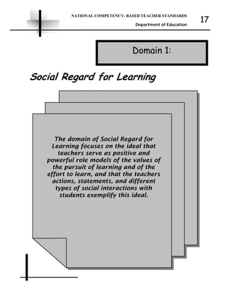 NATIONAL COMPETENCY- BASED TEACHER STANDARDS
Department of Education
17
Domain 1:
The domain of Social Regard for
Learning focuses on the ideal that
teachers serve as positive and
powerful role models of the values of
the pursuit of learning and of the
effort to learn, and that the teachers
actions, statements, and different
types of social interactions with
students exemplify this ideal.
Social Regard for Learning
 
