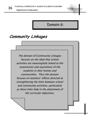 NATIONAL COMPETENCY- BASED TEACHER STANDARDS
Department of Education
36
The domain of Community Linkages
focuses on the ideal that school
activities are meaningfully linked to the
experiences and aspirations of the
students in their homes and
communities. Thus the domain
focuses on teachers’ efforts directed at
strengthening the links between school
and community activities, particularly
as these links help in the attainment of
the curricular objectives.
Community Linkages
Domain 6:
 
