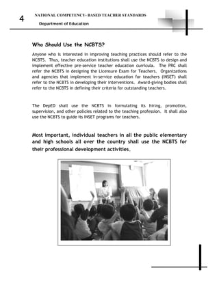 NATIONAL COMPETENCY- BASED TEACHER STANDARDS
Department of Education
4
Who Should Use the NCBTS?
Anyone who is interested in improving teaching practices should refer to the
NCBTS. Thus, teacher education institutions shall use the NCBTS to design and
implement effective pre-service teacher education curricula. The PRC shall
refer the NCBTS in designing the Licensure Exam for Teachers. Organizations
and agencies that implement in-service education for teachers (INSET) shall
refer to the NCBTS in developing their interventions. Award-giving bodies shall
refer to the NCBTS in defining their criteria for outstanding teachers.
The DepED shall use the NCBTS in formulating its hiring, promotion,
supervision, and other policies related to the teaching profession. It shall also
use the NCBTS to guide its INSET programs for teachers.
Most important, individual teachers in all the public elementary
and high schools all over the country shall use the NCBTS for
their professional development activities.
 