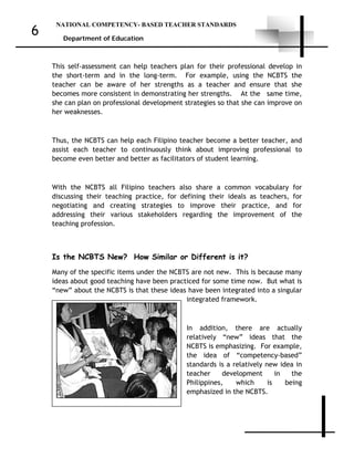 NATIONAL COMPETENCY- BASED TEACHER STANDARDS
Department of Education
6
This self-assessment can help teachers plan for their professional develop in
the short-term and in the long-term. For example, using the NCBTS the
teacher can be aware of her strengths as a teacher and ensure that she
becomes more consistent in demonstrating her strengths. At the same time,
she can plan on professional development strategies so that she can improve on
her weaknesses.
Thus, the NCBTS can help each Filipino teacher become a better teacher, and
assist each teacher to continuously think about improving professional to
become even better and better as facilitators of student learning.
With the NCBTS all Filipino teachers also share a common vocabulary for
discussing their teaching practice, for defining their ideals as teachers, for
negotiating and creating strategies to improve their practice, and for
addressing their various stakeholders regarding the improvement of the
teaching profession.
Is the NCBTS New? How Similar or Different is it?
Many of the specific items under the NCBTS are not new. This is because many
ideas about good teaching have been practiced for some time now. But what is
“new” about the NCBTS is that these ideas have been integrated into a singular
integrated framework.
In addition, there are actually
relatively “new” ideas that the
NCBTS is emphasizing. For example,
the idea of “competency-based”
standards is a relatively new idea in
teacher development in the
Philippines, which is being
emphasized in the NCBTS.
 