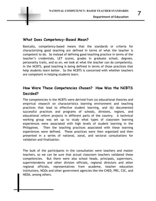 NATIONAL COMPETENCY- BASED TEACHER STANDARDS
Department of Education
7
What Does Competency-Based Mean?
Basically, competency-based means that the standards or criteria for
characterizing good teaching are defined in terms of what the teacher is
competent to do. So instead of defining good teaching practice in terms of the
teacher’s credentials, LET scores, grades in graduate school, degrees,
personality traits, and so on, we look at what the teacher can do competently.
In the NCBTS, good teaching is being defined in terms of those practices that
help students learn better. So the NCBTS is concerned with whether teachers
are competent in helping students learn.
How Were These Competencies Chosen? How Was the NCBTS
Decided?
The competencies in the NCBTS were derived from (a) educational theories and
empirical research on characteristics learning environment and teaching
practices that lead to effective student learning, and (b) documented
successful practices and programs of schools, divisions, regions, and
educational reform projects in different parts of the country. A technical
working group was set up to study what types of classroom learning
experiences were associated with high levels of student learning in the
Philippines. Then the teaching practices associated with these learning
experiences were defined. These practices were then organized and then
presented in a series of national, zonal, and sectoral consultations for
validation and finalization.
The bulk of the participants in the consultation were teachers and master
teachers, so we can be sure that actual classroom teachers validated these
competencies. But there were also school heads, principals, supervisors,
superintendents and other division officials, regional directors and other
regional officials, representatives from academe, teacher education
institutions, NGOs and other government agencies like the CHED, PRC, CSC, and
NEDA, among others.
 