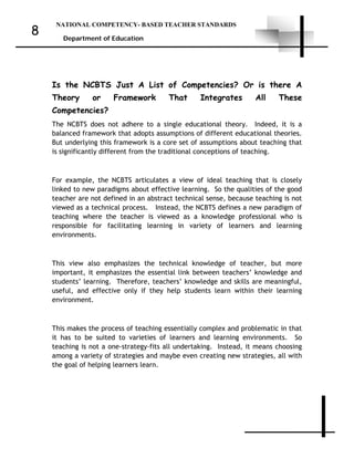 NATIONAL COMPETENCY- BASED TEACHER STANDARDS
Department of Education
8
Is the NCBTS Just A List of Competencies? Or is there A
Theory or Framework That Integrates All These
Competencies?
The NCBTS does not adhere to a single educational theory. Indeed, it is a
balanced framework that adopts assumptions of different educational theories.
But underlying this framework is a core set of assumptions about teaching that
is significantly different from the traditional conceptions of teaching.
For example, the NCBTS articulates a view of ideal teaching that is closely
linked to new paradigms about effective learning. So the qualities of the good
teacher are not defined in an abstract technical sense, because teaching is not
viewed as a technical process. Instead, the NCBTS defines a new paradigm of
teaching where the teacher is viewed as a knowledge professional who is
responsible for facilitating learning in variety of learners and learning
environments.
This view also emphasizes the technical knowledge of teacher, but more
important, it emphasizes the essential link between teachers’ knowledge and
students’ learning. Therefore, teachers’ knowledge and skills are meaningful,
useful, and effective only if they help students learn within their learning
environment.
This makes the process of teaching essentially complex and problematic in that
it has to be suited to varieties of learners and learning environments. So
teaching is not a one-strategy-fits all undertaking. Instead, it means choosing
among a variety of strategies and maybe even creating new strategies, all with
the goal of helping learners learn.
 