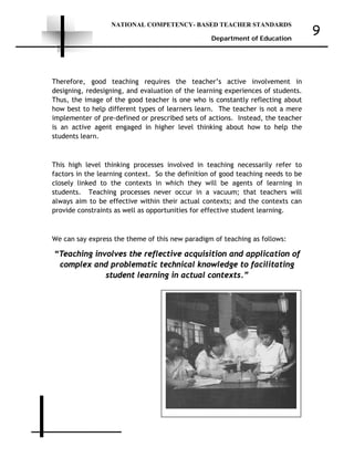 NATIONAL COMPETENCY- BASED TEACHER STANDARDS
Department of Education
9
Therefore, good teaching requires the teacher’s active involvement in
designing, redesigning, and evaluation of the learning experiences of students.
Thus, the image of the good teacher is one who is constantly reflecting about
how best to help different types of learners learn. The teacher is not a mere
implementer of pre-defined or prescribed sets of actions. Instead, the teacher
is an active agent engaged in higher level thinking about how to help the
students learn.
This high level thinking processes involved in teaching necessarily refer to
factors in the learning context. So the definition of good teaching needs to be
closely linked to the contexts in which they will be agents of learning in
students. Teaching processes never occur in a vacuum; that teachers will
always aim to be effective within their actual contexts; and the contexts can
provide constraints as well as opportunities for effective student learning.
We can say express the theme of this new paradigm of teaching as follows:
“Teaching involves the reflective acquisition and application of
complex and problematic technical knowledge to facilitating
student learning in actual contexts.”
 