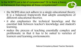 National Competency-Based Teacher Standards
• the NCBTS does not adhere to a single educational theory.
It is a balanced framework that adopts assumptions of
different educational theories.
• it also emphasizes the technical knowlege and the
essential link between teacher's knowledge and student's
learning.
• makes the process of teaching essentially complex and
problematic in that it has to be suited to varieties of
learners and learning environments.
Is the NCBTS just a list of competencies? Or is there a theory
or framework that integrates all these competencies?
 