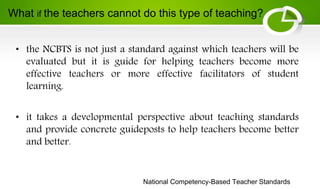National Competency-Based Teacher Standards
• the NCBTS is not just a standard against which teachers will be
evaluated but it is guide for helping teachers become more
effective teachers or more effective facilitators of student
learning.
• it takes a developmental perspective about teaching standards
and provide concrete guideposts to help teachers become better
and better.
What if the teachers cannot do this type of teaching?
 