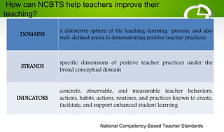 DOMAINS
a distinctive sphere of the teaching-learning process, and also
well-defined arena fo demonstrating positive teacher practices
STRANDS
specific dimensions of positive teacher practices under the
broad conceptual domain
INDICATORS
concrete, observable, and measurable teacher behaviors,
actions, habits, actions, routines, and practices known to create,
facilitate, and support enhanced student learning
National Competency-Based Teacher Standards
How can NCBTS help teachers improve their
teaching?
 