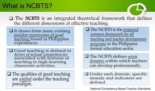 National Competency-Based Teacher Standards
 The NCBTS is an integrated theoretical framework that defines
the different dimensions of effective teaching.
What is NCBTS?
 