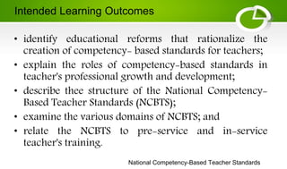 National Competency-Based Teacher Standards
• identify educational reforms that rationalize the
creation of competency- based standards for teachers;
• explain the roles of competency-based standards in
teacher's professional growth and development;
• describe thee structure of the National Competency-
Based Teacher Standards (NCBTS);
• examine the various domains of NCBTS; and
• relate the NCBTS to pre-service and in-service
teacher's training.
Intended Learning Outcomes
 