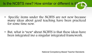 National Competency-Based Teacher Standards
• Specific items under the NCBTS are not new because
many ideas about good teaching have been practiced
for some time now.
• But, what is "new" about NCBTS is that these ideas have
been integrated ino a singular integrated framework.
Is the NCBTS new? How similar or different is it?
 