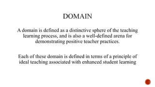 A domain is defined as a distinctive sphere of the teaching
learning process, and is also a well-defined arena for
demonstrating positive teacher practices.
Each of these domain is defined in terms of a principle of
ideal teaching associated with enhanced student learning
 