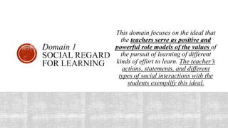 This domain focuses on the ideal that
the teachers serve as positive and
powerful role models of the values of
the pursuit of learning of different
kinds of effort to learn. The teacher’s
actions, statements, and different
types of social interactions with the
students exemplify this ideal.
 