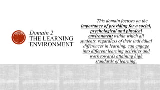 This domain focuses on the
importance of providing for a social,
psychological and physical
environment within which all
students, regardless of their individual
differences in learning, can engage
into different learning activities and
work towards attaining high
standards of learning.
 