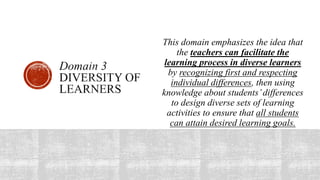 This domain emphasizes the idea that
the teachers can facilitate the
learning process in diverse learners
by recognizing first and respecting
individual differences, then using
knowledge about students’differences
to design diverse sets of learning
activities to ensure that all students
can attain desired learning goals.
 