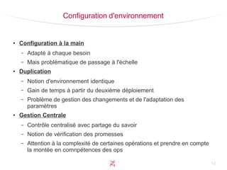 12
Configuration d'environnement
●
Configuration à la main
– Adapté à chaque besoin
– Mais problématique de passage à l'échelle
●
Duplication
– Notion d'environnement identique
– Gain de temps à partir du deuxième déploiement
– Problème de gestion des changements et de l'adaptation des
paramètres
●
Gestion Centrale
– Contrôle centralisé avec partage du savoir
– Notion de vérification des promesses
– Attention à la complexité de certaines opérations et prendre en compte
la montée en comnpétences des ops
 