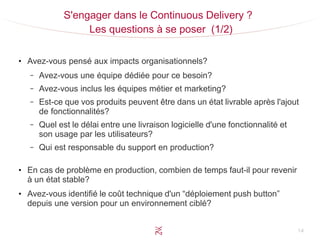 14
S'engager dans le Continuous Delivery ?
Les questions à se poser (1/2)
●
Avez-vous pensé aux impacts organisationnels?
– Avez-vous une équipe dédiée pour ce besoin?
– Avez-vous inclus les équipes métier et marketing?
– Est-ce que vos produits peuvent être dans un état livrable après l'ajout
de fonctionnalités?
– Quel est le délai entre une livraison logicielle d'une fonctionnalité et
son usage par les utilisateurs?
– Qui est responsable du support en production?
●
En cas de problème en production, combien de temps faut-il pour revenir
à un état stable?
●
Avez-vous identifié le coût technique d'un “déploiement push button”
depuis une version pour un environnement ciblé?
 