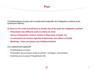 16
Plan
1) Problématique et enjeux de la construction logicielle, de l’intégration continue et du
continuous delivery
2) Focus sur les outils de build dans le monde Java et les outils de l’intégration continue
– Présentation des différents outils et critères de choix
– Serveur d'intégration continue Jenkins et Repository manager, etc
– Le mécanisme de livraison logicielle et déclination avec Maven et Gradle
– Workshop : Faire une release avec Git/Maven/Jenkins
3) Le déploiement applicatif
– Problématiques et enjeux
– Présentation des principaux outils du marché : avantages, inconvénients
– Workshop avec le produit Thoughtworks GO
 