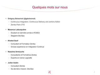 2
Quelques mots sur nous
●
Grégory Boissinot (@gboissinot)
– Continuous Integration, Continuous Delivery and Jenkins Addict
– Zenika Paris CTO
●
Maxence Labusquière
– Etudiant en dernière année à l'ESIEA
– Stagiaire DevOps
●
Khaled Souf
– Consultant et Formateur Zenika
– Grosse expérience en Intégration Continue
●
Nassima Armouche
– Consultante et Formatrice Zenika
– Experte en Usine Logicielle
●
Julien Aubin
– Consultant Zenika
– Sa dernière mission: DevOps
 